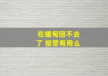 在缅甸回不去了 报警有用么